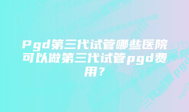 Pgd第三代试管哪些医院可以做第三代试管pgd费用？