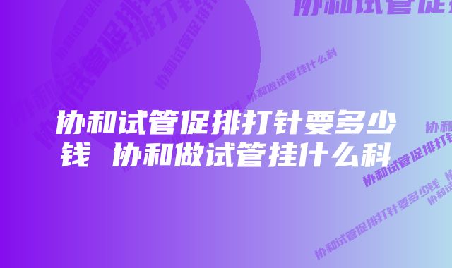 协和试管促排打针要多少钱 协和做试管挂什么科