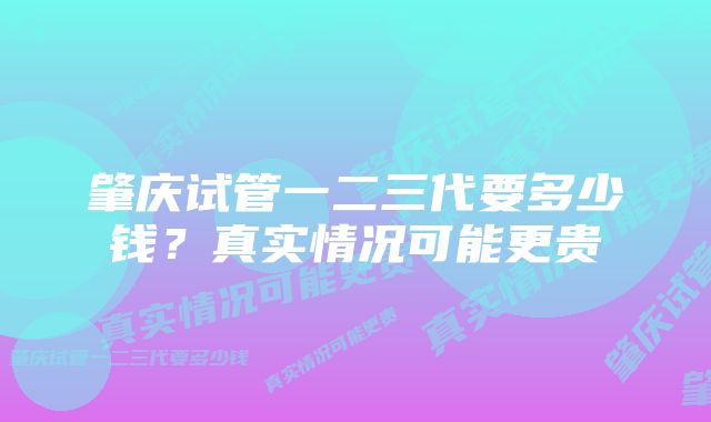 肇庆试管一二三代要多少钱？真实情况可能更贵