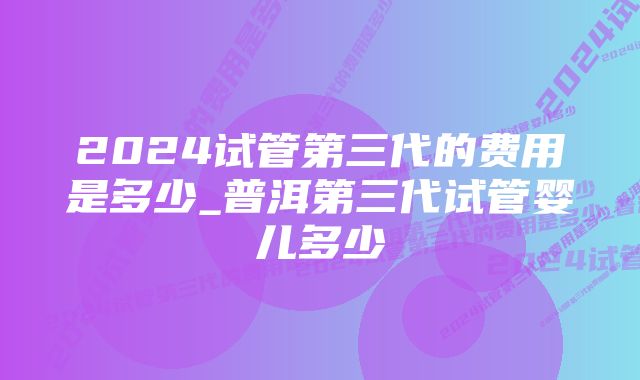 2024试管第三代的费用是多少_普洱第三代试管婴儿多少