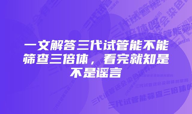 一文解答三代试管能不能筛查三倍体，看完就知是不是谣言