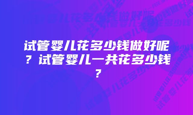 试管婴儿花多少钱做好呢？试管婴儿一共花多少钱？