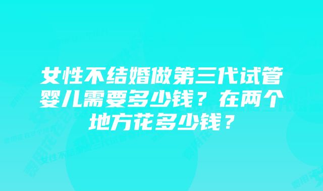 女性不结婚做第三代试管婴儿需要多少钱？在两个地方花多少钱？