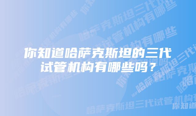 你知道哈萨克斯坦的三代试管机构有哪些吗？