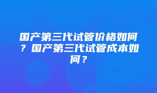 国产第三代试管价格如何？国产第三代试管成本如何？