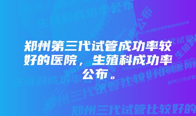 郑州第三代试管成功率较好的医院，生殖科成功率公布。