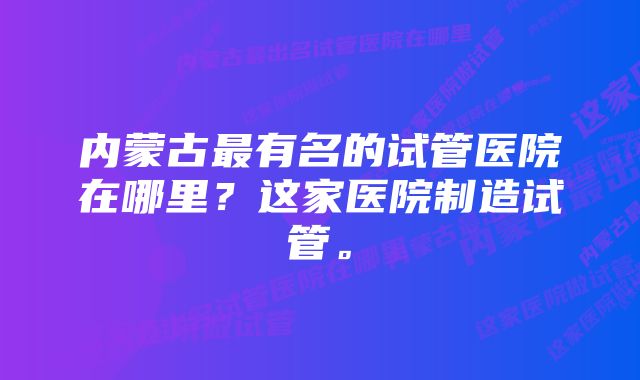 内蒙古最有名的试管医院在哪里？这家医院制造试管。