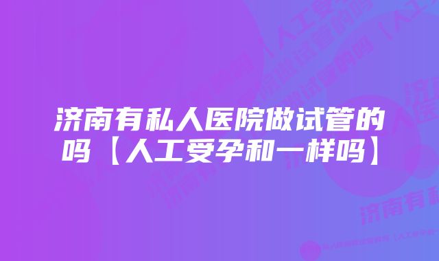 济南有私人医院做试管的吗【人工受孕和一样吗】