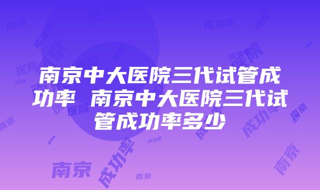 南京中大医院三代试管成功率 南京中大医院三代试管成功率多少