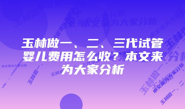 玉林做一、二、三代试管婴儿费用怎么收？本文来为大家分析