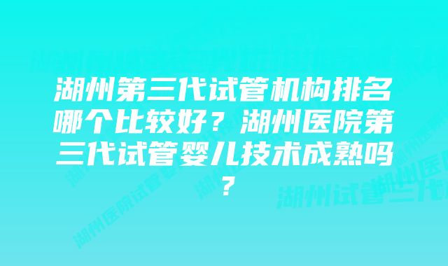 湖州第三代试管机构排名哪个比较好？湖州医院第三代试管婴儿技术成熟吗？