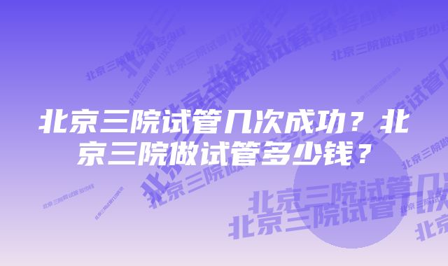 北京三院试管几次成功？北京三院做试管多少钱？