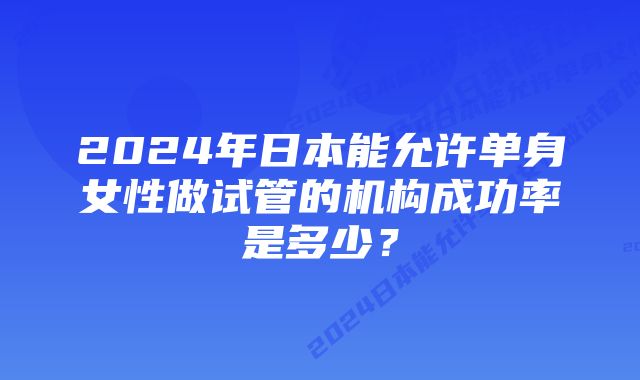 2024年日本能允许单身女性做试管的机构成功率是多少？