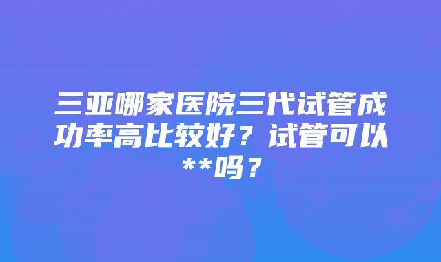 三亚哪家医院三代试管成功率高比较好？试管可以**吗？