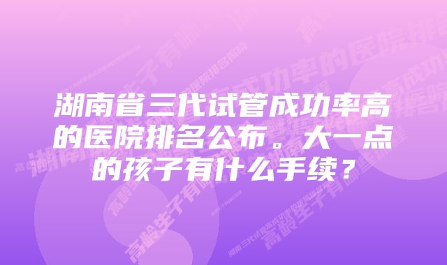 湖南省三代试管成功率高的医院排名公布。大一点的孩子有什么手续？