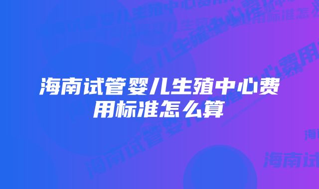 海南试管婴儿生殖中心费用标准怎么算