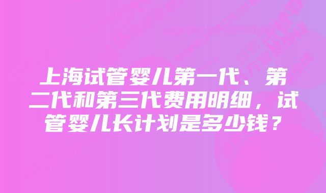 上海试管婴儿第一代、第二代和第三代费用明细，试管婴儿长计划是多少钱？