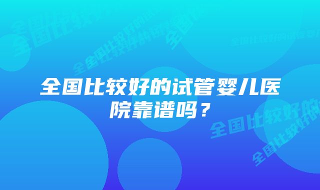 全国比较好的试管婴儿医院靠谱吗？