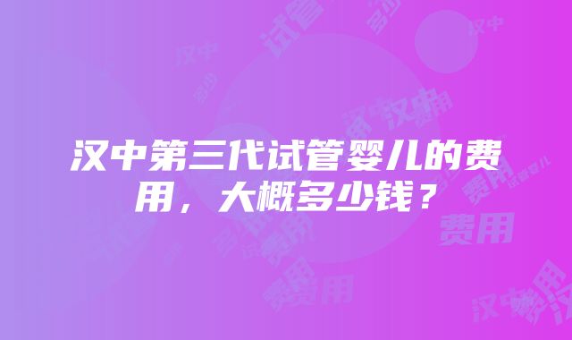 汉中第三代试管婴儿的费用，大概多少钱？