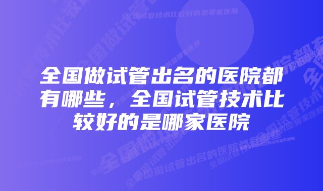 全国做试管出名的医院都有哪些，全国试管技术比较好的是哪家医院