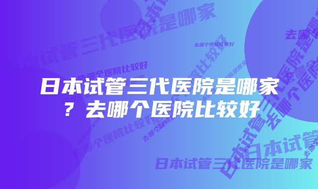 日本试管三代医院是哪家？去哪个医院比较好