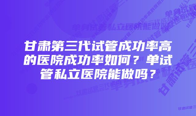 甘肃第三代试管成功率高的医院成功率如何？单试管私立医院能做吗？