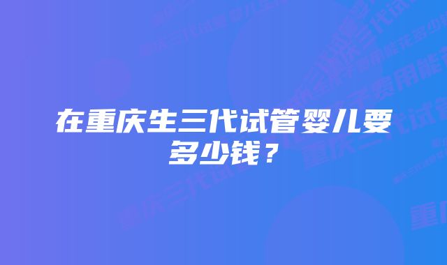 在重庆生三代试管婴儿要多少钱？