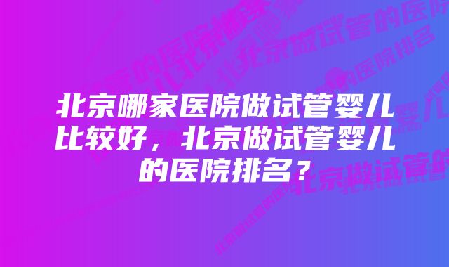 北京哪家医院做试管婴儿比较好，北京做试管婴儿的医院排名？