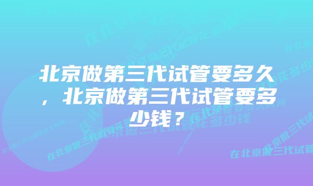 北京做第三代试管要多久，北京做第三代试管要多少钱？