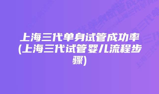 上海三代单身试管成功率(上海三代试管婴儿流程步骤)