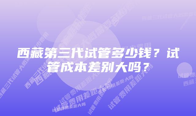 西藏第三代试管多少钱？试管成本差别大吗？