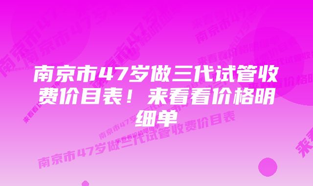 南京市47岁做三代试管收费价目表！来看看价格明细单