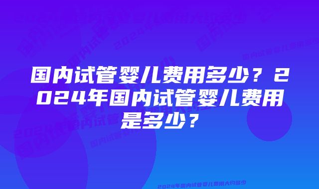 国内试管婴儿费用多少？2024年国内试管婴儿费用是多少？