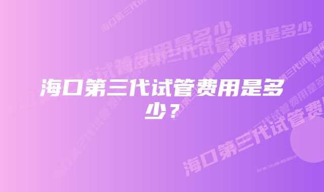 海口第三代试管费用是多少？