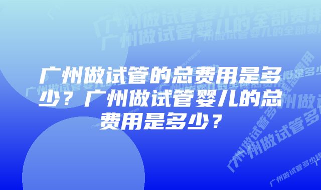 广州做试管的总费用是多少？广州做试管婴儿的总费用是多少？