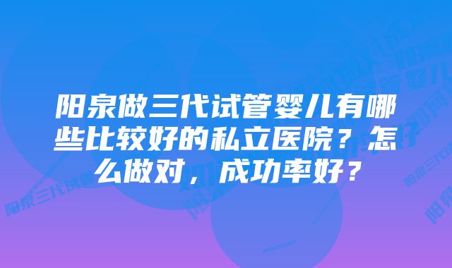 阳泉做三代试管婴儿有哪些比较好的私立医院？怎么做对，成功率好？