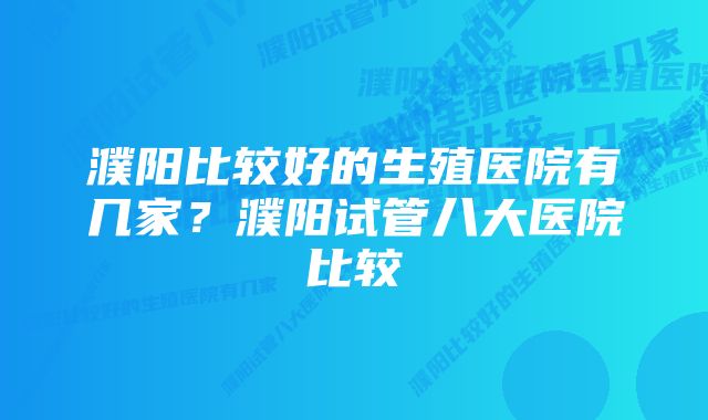 濮阳比较好的生殖医院有几家？濮阳试管八大医院比较