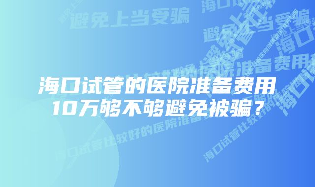 海口试管的医院准备费用10万够不够避免被骗？