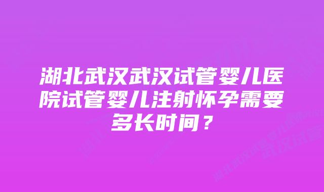 湖北武汉武汉试管婴儿医院试管婴儿注射怀孕需要多长时间？