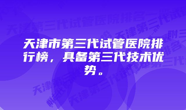 天津市第三代试管医院排行榜，具备第三代技术优势。