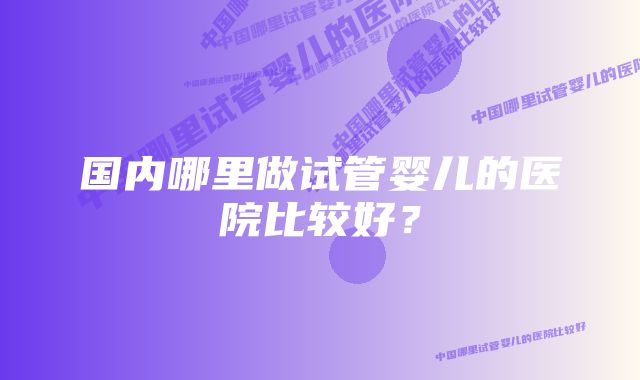 国内哪里做试管婴儿的医院比较好？