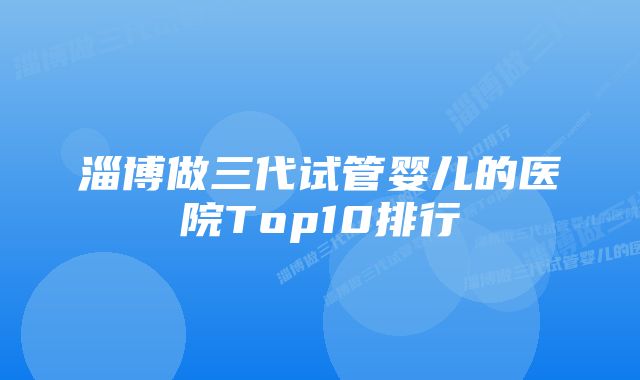 淄博做三代试管婴儿的医院Top10排行