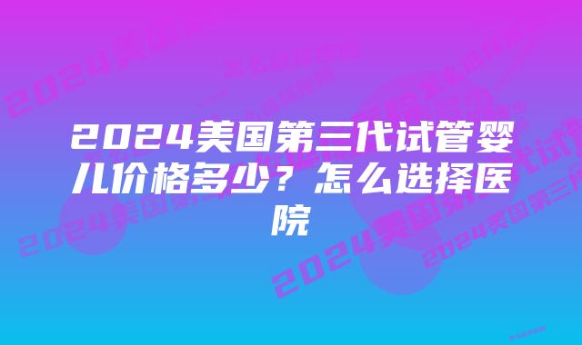 2024美国第三代试管婴儿价格多少？怎么选择医院