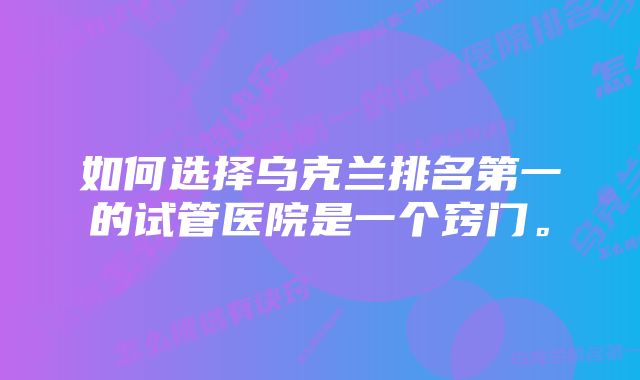 如何选择乌克兰排名第一的试管医院是一个窍门。