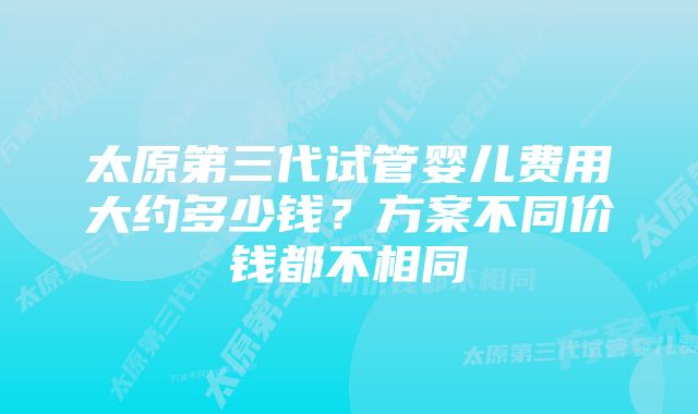 太原第三代试管婴儿费用大约多少钱？方案不同价钱都不相同