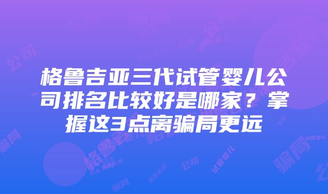 格鲁吉亚三代试管婴儿公司排名比较好是哪家？掌握这3点离骗局更远