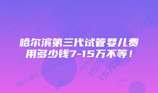 哈尔滨第三代试管婴儿费用多少钱7-15万不等！