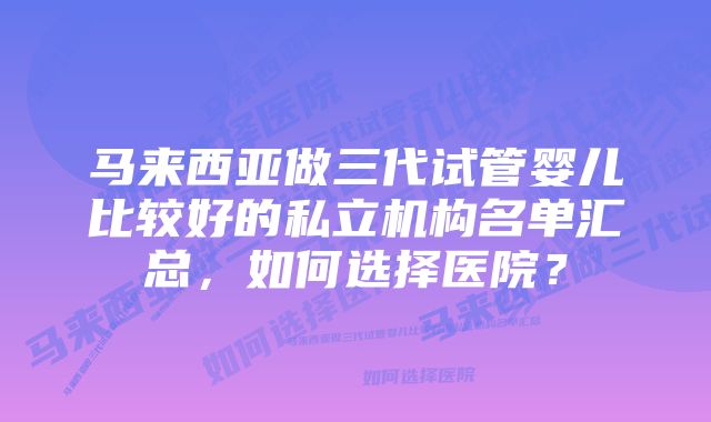 马来西亚做三代试管婴儿比较好的私立机构名单汇总，如何选择医院？