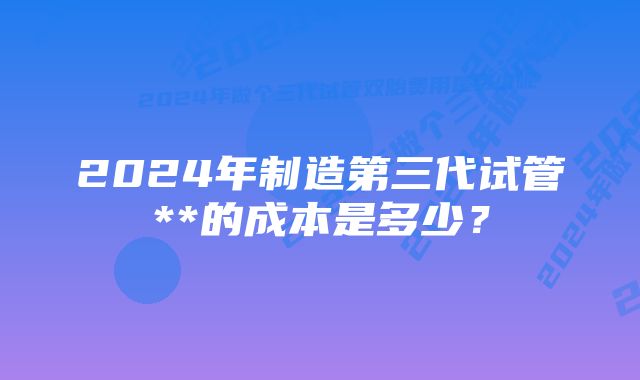 2024年制造第三代试管**的成本是多少？