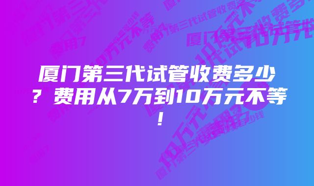 厦门第三代试管收费多少？费用从7万到10万元不等！